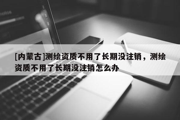 [内蒙古]测绘资质不用了长期没注销，测绘资质不用了长期没注销怎么办
