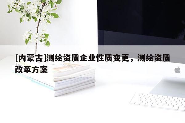 [内蒙古]测绘资质企业性质变更，测绘资质改革方案