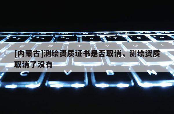 [内蒙古]测绘资质证书是否取消，测绘资质取消了没有