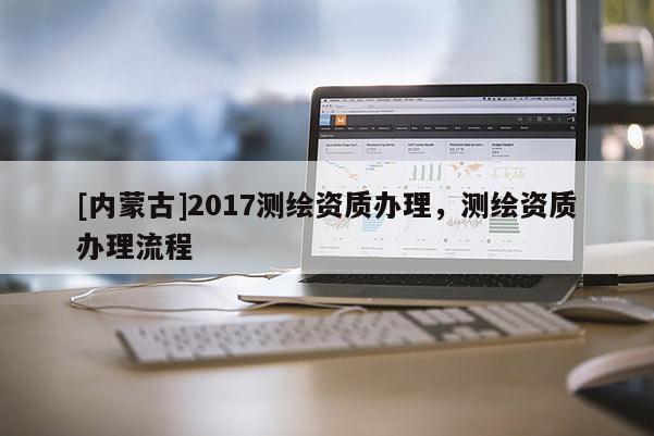 [内蒙古]2017测绘资质办理，测绘资质办理流程