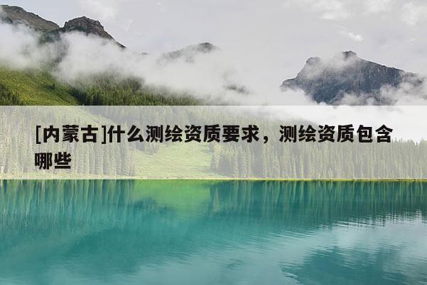 [内蒙古]什么测绘资质要求，测绘资质包含哪些