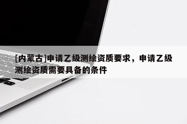 [内蒙古]申请乙级测绘资质要求，申请乙级测绘资质需要具备的条件