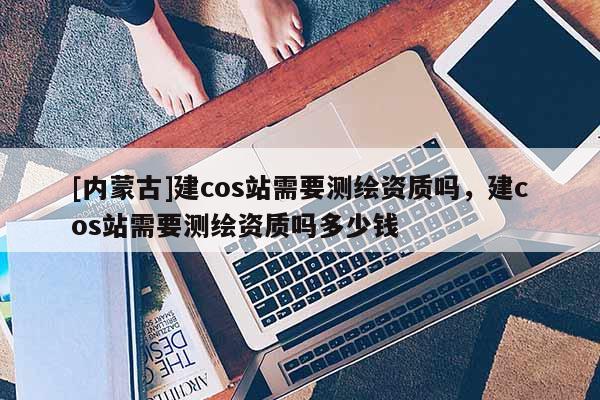 [内蒙古]建cos站需要测绘资质吗，建cos站需要测绘资质吗多少钱