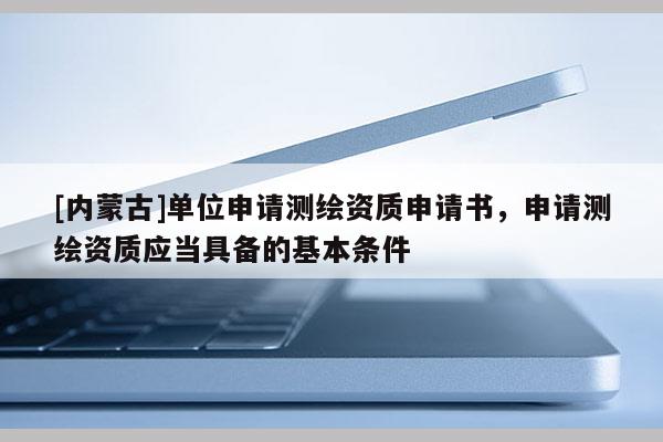 [内蒙古]单位申请测绘资质申请书，申请测绘资质应当具备的基本条件
