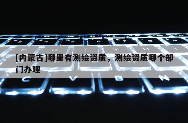 [内蒙古]哪里有测绘资质，测绘资质哪个部门办理