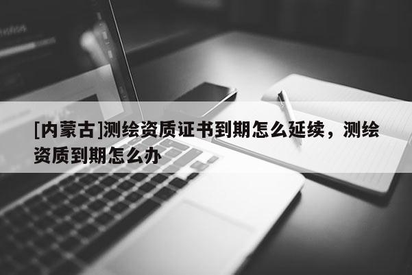[内蒙古]测绘资质证书到期怎么延续，测绘资质到期怎么办