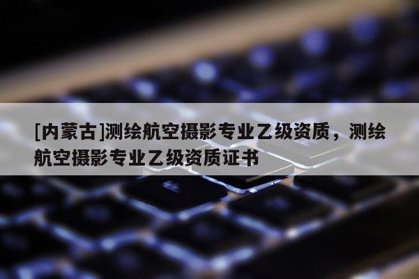 [内蒙古]测绘航空摄影专业乙级资质，测绘航空摄影专业乙级资质证书