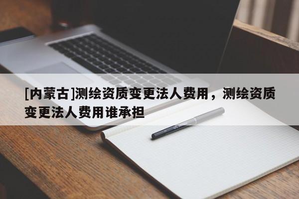 [内蒙古]测绘资质变更法人费用，测绘资质变更法人费用谁承担