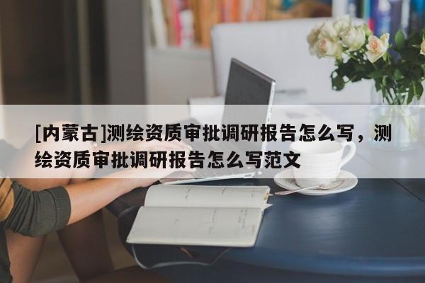 [内蒙古]测绘资质审批调研报告怎么写，测绘资质审批调研报告怎么写范文