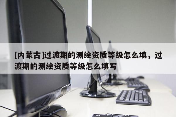 [内蒙古]过渡期的测绘资质等级怎么填，过渡期的测绘资质等级怎么填写