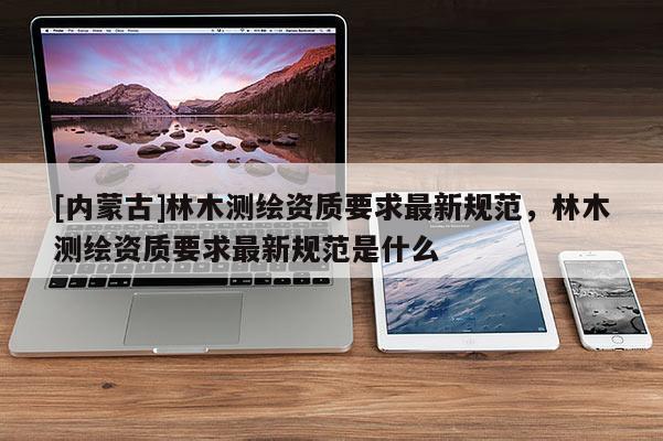 [内蒙古]林木测绘资质要求最新规范，林木测绘资质要求最新规范是什么