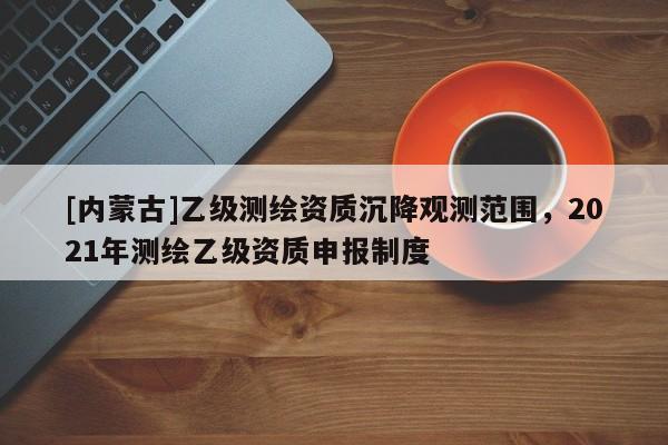 [内蒙古]乙级测绘资质沉降观测范围，2021年测绘乙级资质申报制度