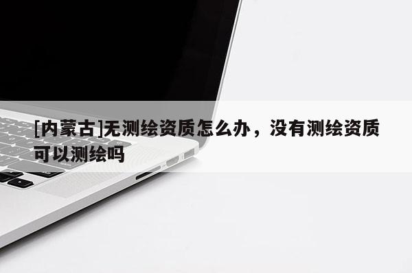 [内蒙古]无测绘资质怎么办，没有测绘资质可以测绘吗