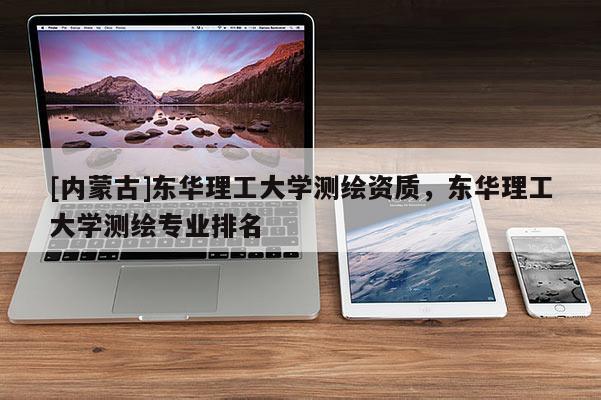 [内蒙古]东华理工大学测绘资质，东华理工大学测绘专业排名