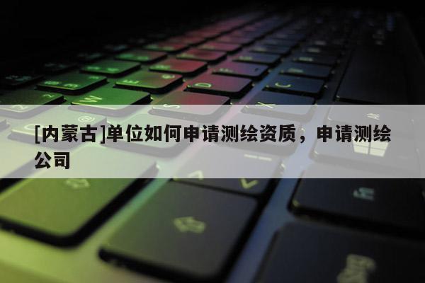 [内蒙古]单位如何申请测绘资质，申请测绘公司