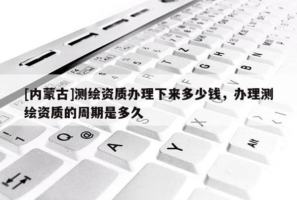 [内蒙古]测绘资质办理下来多少钱，办理测绘资质的周期是多久