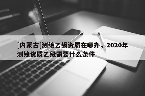 [内蒙古]测绘乙级资质在哪办，2020年测绘资质乙级需要什么条件