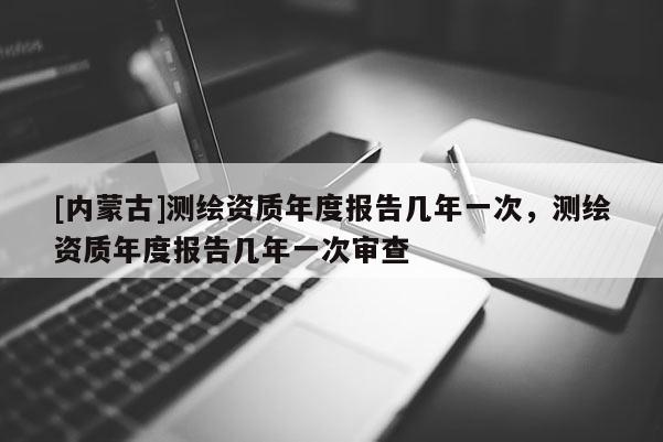 [内蒙古]测绘资质年度报告几年一次，测绘资质年度报告几年一次审查