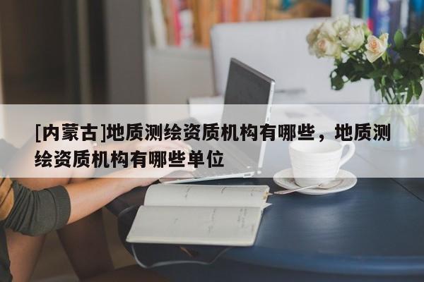 [内蒙古]地质测绘资质机构有哪些，地质测绘资质机构有哪些单位