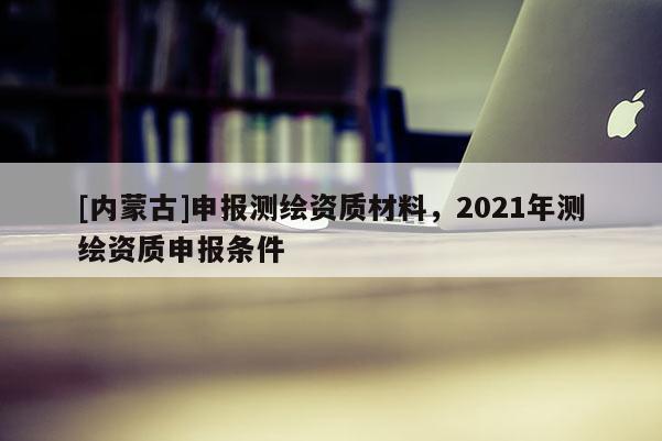 [内蒙古]申报测绘资质材料，2021年测绘资质申报条件
