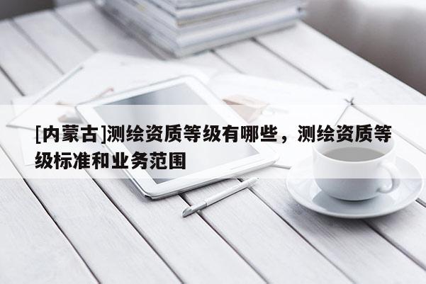 [内蒙古]测绘资质等级有哪些，测绘资质等级标准和业务范围