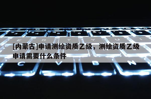 [内蒙古]申请测绘资质乙级，测绘资质乙级申请需要什么条件