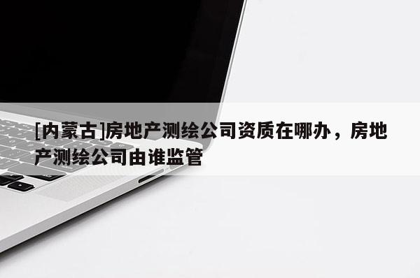 [内蒙古]房地产测绘公司资质在哪办，房地产测绘公司由谁监管