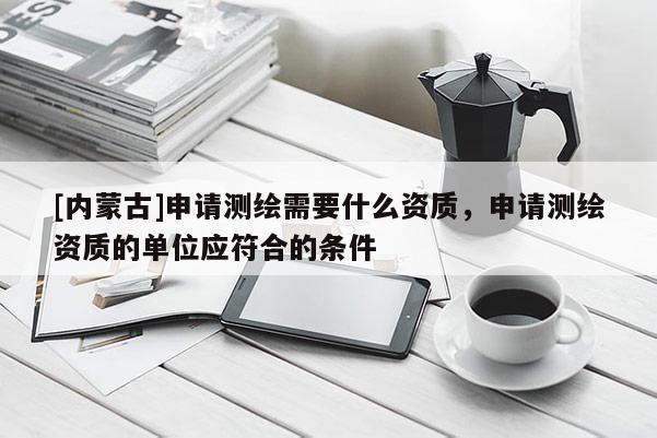 [内蒙古]申请测绘需要什么资质，申请测绘资质的单位应符合的条件