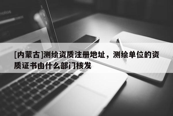 [内蒙古]测绘资质注册地址，测绘单位的资质证书由什么部门核发