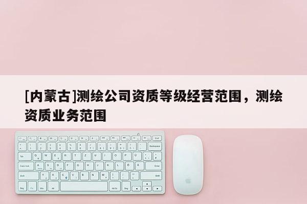 [内蒙古]测绘公司资质等级经营范围，测绘资质业务范围