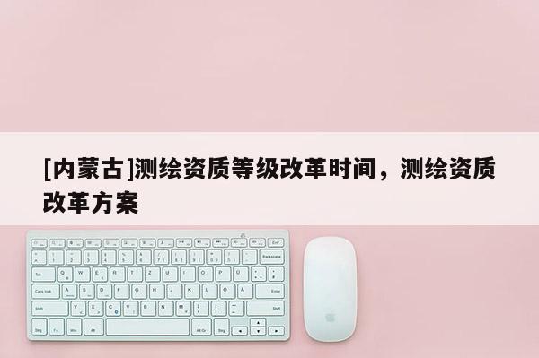 [内蒙古]测绘资质等级改革时间，测绘资质改革方案
