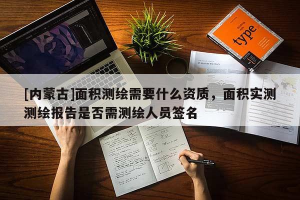 [内蒙古]面积测绘需要什么资质，面积实测测绘报告是否需测绘人员签名