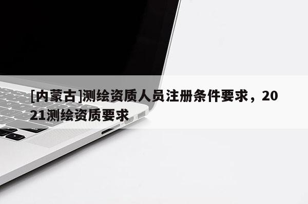[内蒙古]测绘资质人员注册条件要求，2021测绘资质要求