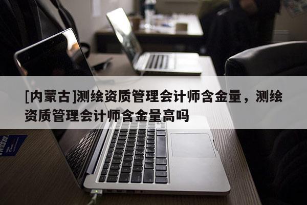 [内蒙古]测绘资质管理会计师含金量，测绘资质管理会计师含金量高吗