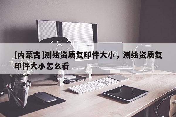 [内蒙古]测绘资质复印件大小，测绘资质复印件大小怎么看