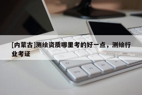 [内蒙古]测绘资质哪里考的好一点，测绘行业考证