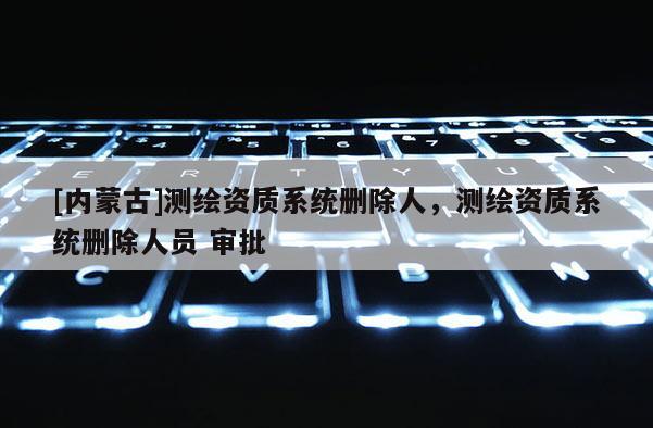 [内蒙古]测绘资质系统删除人，测绘资质系统删除人员 审批