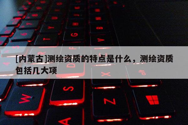 [内蒙古]测绘资质的特点是什么，测绘资质包括几大项