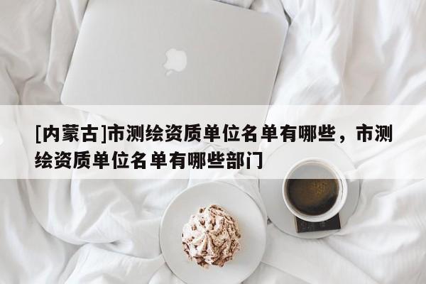 [内蒙古]市测绘资质单位名单有哪些，市测绘资质单位名单有哪些部门