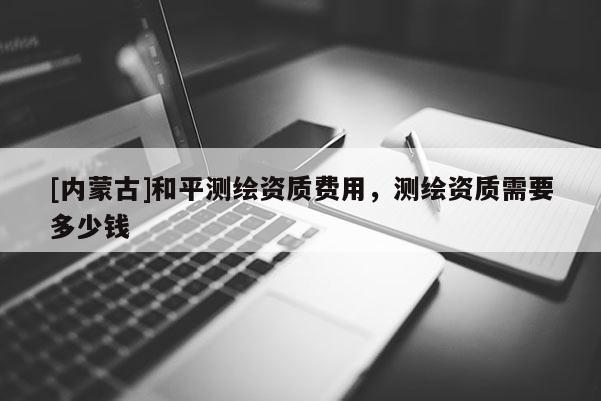 [内蒙古]和平测绘资质费用，测绘资质需要多少钱