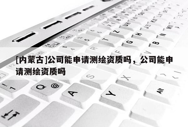 [内蒙古]公司能申请测绘资质吗，公司能申请测绘资质吗