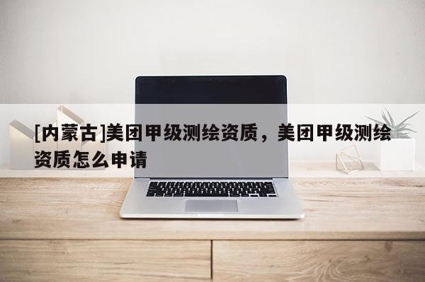 [内蒙古]美团甲级测绘资质，美团甲级测绘资质怎么申请
