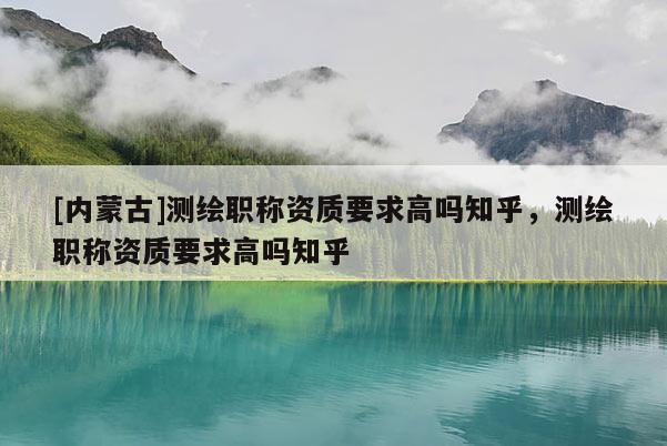 [内蒙古]测绘职称资质要求高吗知乎，测绘职称资质要求高吗知乎