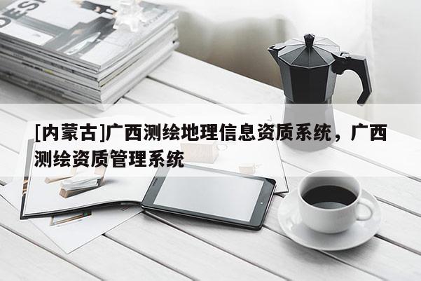 [内蒙古]广西测绘地理信息资质系统，广西测绘资质管理系统