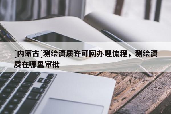 [内蒙古]测绘资质许可网办理流程，测绘资质在哪里审批