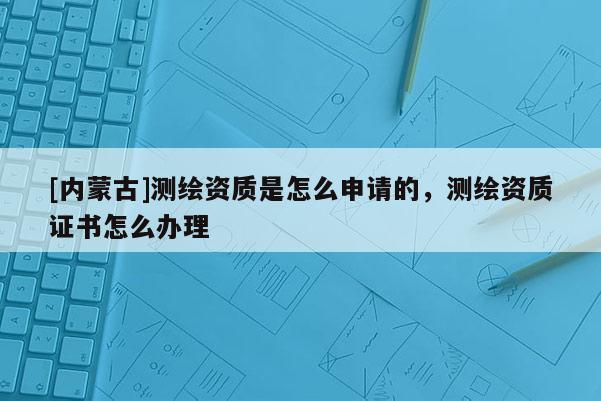 [内蒙古]测绘资质是怎么申请的，测绘资质证书怎么办理