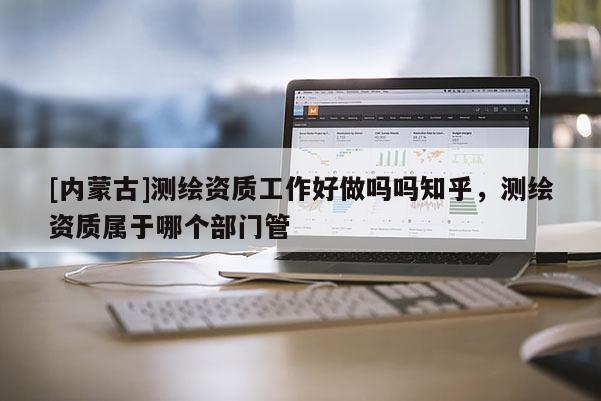 [内蒙古]测绘资质工作好做吗吗知乎，测绘资质属于哪个部门管