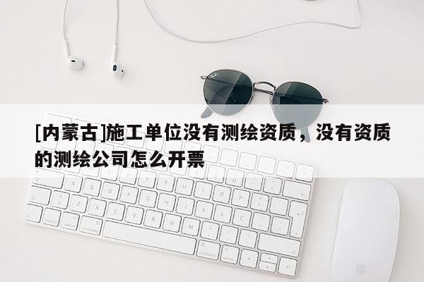 [内蒙古]施工单位没有测绘资质，没有资质的测绘公司怎么开票