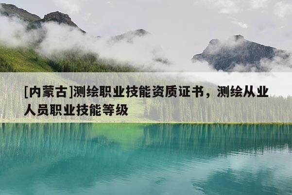 [内蒙古]测绘职业技能资质证书，测绘从业人员职业技能等级