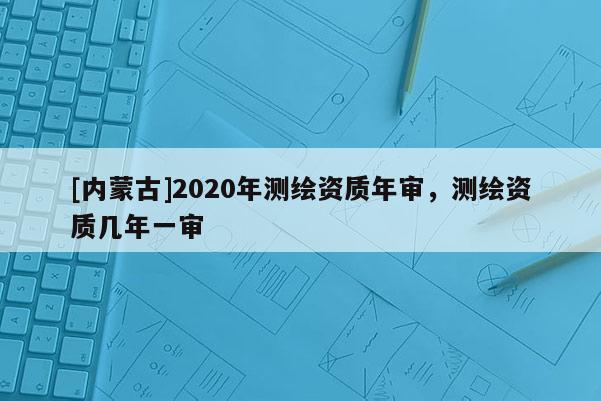 [内蒙古]2020年测绘资质年审，测绘资质几年一审